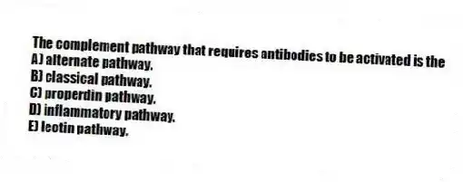The complement pathway that requires antibodies to be activated is the
A) alternate pathway.
B) classical pathway.
C) properdin pathway.
D) inflammatory pathway.
E) lectin pathway.