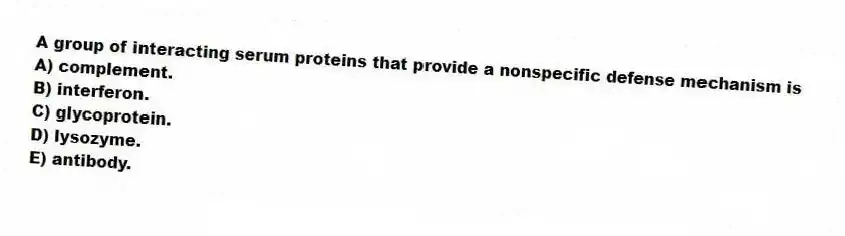 A group of interacting serum proteins that provide a nonspecific defense mechanism is
A) complement.
B) interferon.
C) glycoprotein.
D) lysozyme.
E) antibody.