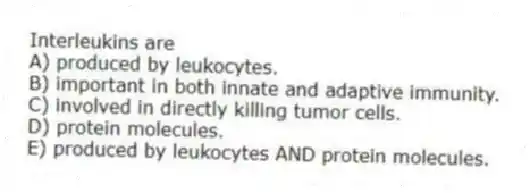 Interleukins are
A) produced by leukocytes.
B) important in both innate and adaptive immunity.
C) involved in directly killing tumor cells.
D) protein molecules.
E) produced by leukocytes AND protein molecules.