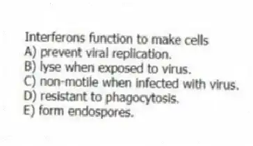 Interferons function to make cells
A) prevent viral replication.
B) lyse when exposed to virus.
C) non-motile when infected with virus.
D) resistant to phagocytosis.
E) form endospores.