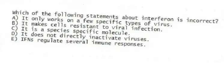 Which of the following statements about interferon is incorrect?
A) It only works on a few specific types of virus.
B) It makes cells resistant to viral infection.
C) It is a species specific molecule.
D) It does not directly inactivate viruses.
E) IFNs regulate several immune responses.