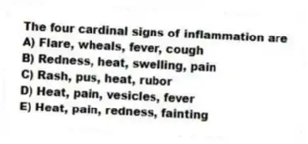 The four cardinal signs of inflammation are
A) Flare, wheals, fever, cough
B) Redness, heat, swelling, pain
C) Rash, pus, heat, rubor
D) Heat, pain, vesicles, fever
E) Heat, pain, redness, fainting
