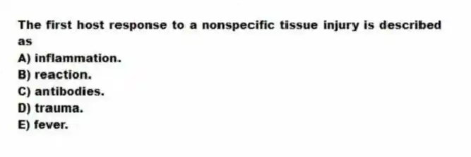 The first host response to a nonspecific tissue injury is described as
A) inflammation.
B) reaction.
C) antibodies.
D) trauma.
E) fever.