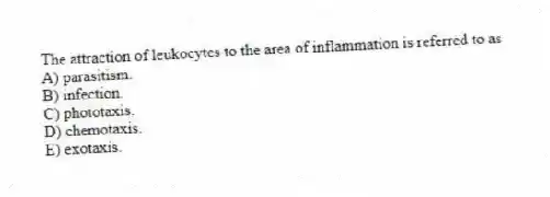 The attraction of leukocytes to the area of inflammation is referred to as
A) parasitism.
B) infection.
C) phototaxis.
D) chemotaxis.
E) exotaxis.