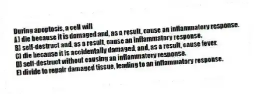 During apoptosis, a cell will
A) die because it is damaged and, as a result, cause an inflammatory response.
B) self-destruct and, as a result, cause an inflammatory response.
C) die because it is accidentally damaged, and, as a result, cause fever.
D) self-destruct without causing an inflammatory response.
E) divide to repair damaged tissue, leading to an inflammatory response.