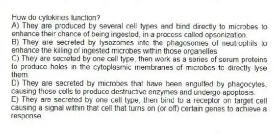 How do cytokines function?
A) They are produced by several cell types and bind directly to microbes to enhance their chance of being ingested, in a process called opsonization.
B) They are secreted by lysozomes into the phagosomes of neutrophils to enhance the killing of ingested microbes within those organelles.
C) They are secreted by one cell type, then work as a series of serum proteins to produce holes in the cytoplasmic membranes of microbes to directly lyse them.
D) They are secreted by microbes that have been engulfed by phagocytes, causing those cells to produce destructive enzymes and undergo apoptosis.
E) They are secreted by one cell type, then bind to a receptor on target cell causing a signal within that cell that turns on (or off) certain genes to achieve a response.