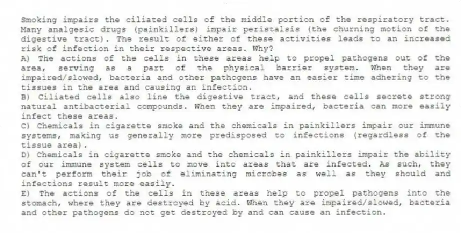 Smoking impairs the ciliated cells of the middle portion of the respiratory tract. Many analgesic drugs (painkillers) impair peristalsis (the churning motion of the digestive tract). The result of either of these activities leads to an increased risk of infection in their respective areas. Why?
A) The actions of the cells in these areas help to propel pathogens out of the area, serving as a part of the physical barrier system. When they are impaired/slowed, bacteria and other pathogens have an easier time adhering to the tissues in the area and causing an infection.
B) Ciliated cells also line the digestive tract, and these cells secrete strong natural antibacterial compounds. When they are impaired, bacteria can more easily infect these areas.
C) Chemicals in cigarette smoke and the chemicals in painkillers impair our immune systems, making us generally more predisposed to infections (regardless of the tissue area).
D) Chemicals in cigarette smoke and the chemicals in painkillers impair the ability of our immune system cells to move into areas that are infected. As such, they can't perform their job of eliminating microbes as well as they should and infections result more easily.
E) The actions of the cells in these areas help to propel pathogens into the stomach, where they are destroyed by acid. When they are impaired/slowed, bacteria and other pathogens do not get destroyed by and can cause an infection.
