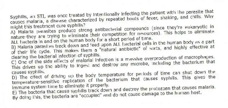 Syphilis, an STI, was once treated by intentionally infecting the patient with the parasite that causes malaria, a disease characterized by repeated bouts of fever, shaking, and chills. Why might this treatment cure syphilis?
A) Malaria parasites produce strong antibacterial compounds (since they're eukaryotic in nature-they are trying to eliminate their competition for resources). This helps to eliminate ALL bacteria in and on the human body for a short period of time.
B) Malaria parasites track down and feed upon ALL bacterial cells in the human body as a part of their life cycle. This makes them a "natural antibiotic" of sorts, and highly effective at clearing the bacterial infection of syphilis.
C) One of the side effects of malarial infection is a massive overproduction of macrophages. This drives up the ability to ingest and destroy any microbe, including the bacterium that causes syphilis.
D) The effect of driving up the body temperature for periods of time can shut down the temperature-sensitive replication of the bacterium that causes syphilis. This gives the immune system time to eliminate it properly.
E) The bacteria that cause syphilis track down and destroy the protozoan that causes malaria. By doing this, the bacteria are "occupied" and do not cause damage to the human host.
