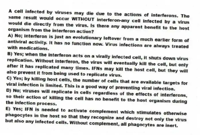 A cell infected by viruses may die due to the actions of interferons. The same result would occur WITHOUT interferon-any cell infected by a virus would die directly from the virus. Is there any apparent benefit to the host organism from the interferon action?
A) No; interferon is just an evolutionary leftover from a much earlier form of antiviral activity. It has no function now. Virus infections are always treated with medications.
B) Yes; when the interferon acts on a virally infected cell, it shuts down virus replication. Without interferon, the virus will eventually kill the cell, but only after it has replicated many times. IFNs may kill the host cell, but they will also prevent it from being used to replicate virus.
C) Yes; by killing host cells, the number of cells that are available targets for viral infection is limited. This is a good way of preventing viral infection.
D) No; viruses will replicate in cells regardless of the effects of interferons, so their action of killing the cell has no benefit to the host organism during the infection process.
E) Yes; IFN is needed to activate complement which stimulates otherwise phagocytes in the host so that they recognize and destroy not only the virus but also any infected cells. Without complement, all phagocytes are inert.