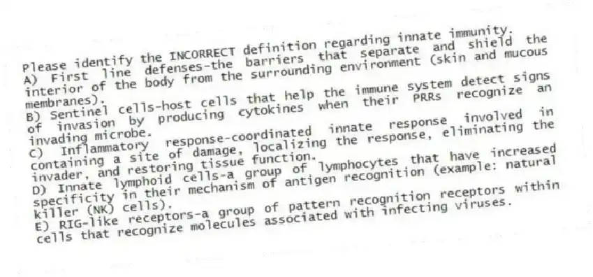 Please identify the INCORRECT definition regarding innate immunity.
A) First line defenses-the barriers that separate and shield the interior of the body from the surrounding environment (skin and mucous membranes).
B) Sentinel cells-host cells that help the immune system detect signs of invasion by producing cytokines when their PRRs recognize an invading microbe.
C) Inflammatory response-coordinated innate response involved in containing a site of damage, localizing the response, eliminating the invader, and restoring tissue function.
D) Innate lymphoid cells-a group of lymphocytes that have increased specificity in their mechanism of antigen recognition (example: natural killer (NK) cells).
E) RIG-like receptors-a group of pattern recognition receptors within cells that recognize molecules associated with infecting viruses.