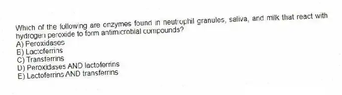 Which of the following are enzymes found in neutrophil granules, saliva, and milk that react with hydrogen peroxide to form antimicrobial compounds?
A) Peroxidases
B) Lactoferrins
C) Transferrins
D) Peroxidases AND lactoferrins
E) Lactoferrins AND transferrins