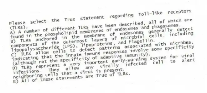 Please select the True statement regarding Toll-like receptors (TLRs).
A) A number of different TLRs have been described, all of which are found in the phospholipid membranes of endosomes and phagosomes.
B) TLRs anchored in the membrane of endosomes generally detect components of the outermost layers of microbial cells, including lipopolysaccharide (LPS), lipoproteins, and flagellin.
C) TLRs allow cells to detect patterns associated with microbes, indicating that the innate immune responses involve some specificity (although not the specificity of adaptive immunity).
D) TLRs represent a very important early-warning system for viral infections. They allow any virally infected cell to alert neighboring cells that a virus is present.
E) All of these statements are True of TLRs.