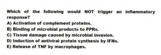 Which of the following would NOT trigger an inflammatory response?
A) Activation of complement proteins.
B) Binding of microbial products to PPRs.
C) Tissue damage caused by microbial invasion.
D) Induction of antiviral protein synthesis by IFNs.
E) Release of TNF by macrophages.