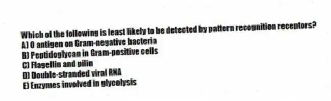 Which of the following is least likely to be detected by pattern recognition receptors?
A) O antigen on Gram-negative bacteria
B) Peptidoglycan in Gram-positive cells
C) Flagellin and pilin
D) Double-stranded viral RNA
E) Enzymes involved in glycolysis