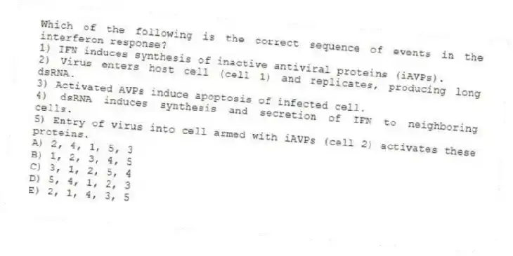 Which of the following is the correct sequence of events in the interferon response?
1) IFN induces synthesis of inactive antiviral proteins (iAVPs).
2) Virus enters host cell (cell 1) and replicates, producing long dsRNA.
3) Activated AVPs induce apoptosis of infected cell.
4) dsRNA induces synthesis and secretion of IFN to neighboring cells.
5) Entry of virus into cell armed with iAVPs (cell 2) activates these proteins.
A) 2, 4, 1, 5, 3
B) 1, 2, 3, 4, 5
C) 3, 1, 2, 5, 4
D) 5, 4, 1, 2, 3
E) 2, 1, 4, 3, 5