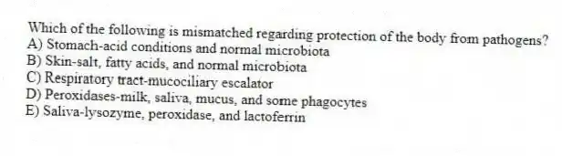 Which of the following is mismatched regarding protection of the body from pathogens?
A) Stomach-acid conditions and normal microbiota
B) Skin-salt, fatty acids, and normal microbiota
C) Respiratory tract-mucociliary escalator
D) Peroxidases-milk, saliva, mucus, and some phagocytes
E) Saliva-lysozyme, peroxidase, and lactoferrin