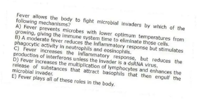 Fever allows the body to fight microbial invaders by which of the following mechanisms?
A) Fever prevents microbes with lower optimum temperatures from growing, giving the immune system time to eliminate those cells.
B) A moderate fever reduces the inflammatory response but stimulates phagocytic activity in neutrophils and eosinophils.
C) Fever increases the inflammatory response, but reduces the production of interferons unless the invader is a dsRNA virus.
D) Fever increases the multiplication of lymphocytes and enhances the release of substances that attract basophils that then engulf the microbial invader.
E) Fever plays all of these roles in the body.