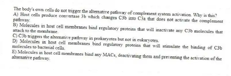 The body's own cells do not trigger the alternative pathway of complement system activation. Why is this?
A) Host cells produce convertase 3b which changes C3b into C3a that does not activate the complement pathway.
B) Molecules in host cell membranes bind regulatory proteins that will inactivate any C3b molecules that attach to the membrane.
C) C3b triggers the alternative pathway in prokaryotes but not in eukaryotes.
D) Molecules in host cell membranes bind regulatory proteins that will stimulate the binding of C3b molecules to bacterial cells.
E) Molecules in host cell membranes bind any MACs, deactivating them and preventing the activation of the alternative pathway.