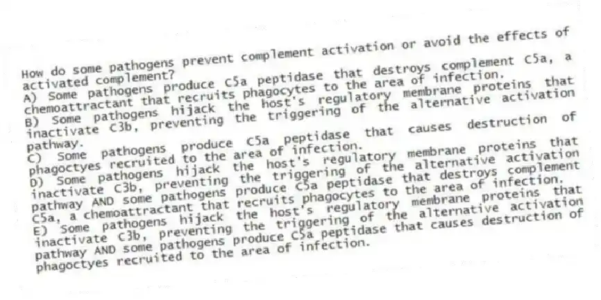 How do some pathogens prevent complement activation or avoid the effects of activated complement?
A) Some pathogens produce C5a peptidase that destroys complement C5a, a chemoattractant that recruits phagocytes to the area of infection.
B) Some pathogens hijack the host's regulatory membrane proteins that inactivate C3b, preventing the triggering of the alternative activation pathway.
C) Some pathogens produce C5a peptidase that causes destruction of phagoctyes recruited to the area of infection.
D) Some pathogens hijack the host's regulatory membrane proteins that inactivate C3b, preventing the triggering of the alternative activation pathway AND some pathogens produce C5a peptidase that destroys complement C5a, a chemoattractant that recruits phagocytes to the area of infection.
E) Some pathogens hijack the host's regulatory membrane proteins that inactivate C3b, preventing the triggering of the alternative activation pathway AND some pathogens produce C5a peptidase that causes destruction of phagoctyes recruited to the area of infection.