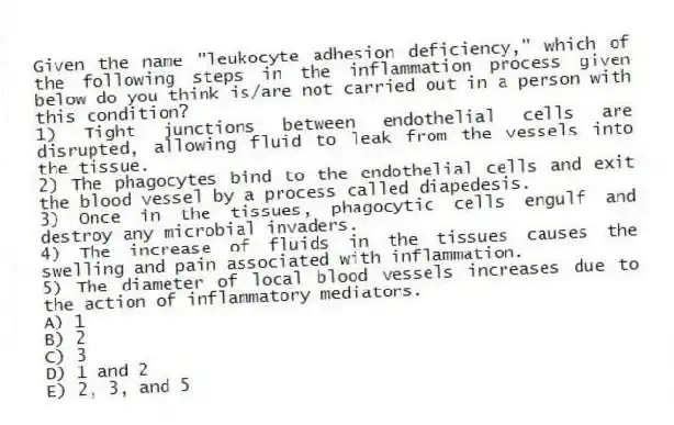 Given the name "leukocyte adhesion deficiency," which of the following steps in the inflammation process given below do you think is/are not carried out in a person with this condition?
1) Tight junctions between endothelial cells are disrupted, allowing fluid to leak from the vessels into the tissue.
2) The phagocytes bind to the endothelial cells and exit the blood vessel by a process called diapedesis.
3) Once in the tissues, phagocytic cells engulf and destroy any microbial invaders.
4) The increase of fluids in the tissues causes the swelling and pain associated with inflammation.
5) The diameter of local blood vessels increases due to the action of inflammatory mediators.
A) 1
B) 2
C) 3
D) 1 and 2
E) 2, 3, and 5