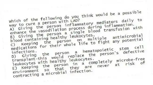 Which of the following do you think would be a possible way to cure a person with LAD?
A) Giving the person inflammatory mediators daily to enhance the vasodilation process during inflammation.
B) Giving the person a single blood transfusion with blood containing healthy leukocytes.
C) Keeping the person on multiple antimicrobial medications for their whole life to fight any potential infections.
D) Giving the person a hematopoietic stem cell transplant-this would replace the person's defective leukocytes with healthy leukocytes.
E) Keeping the person in a completely microbe-free environment so that they are never at risk of contracting a microbial infection.