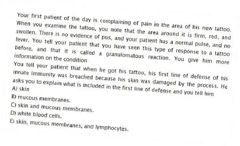 Your first patient of the day is complaining of pain in the area of his new tattoo. When you examine the tattoo, you note that the area around it is firm, red, and swollen. There is no evidence of pus, and your patient has a normal pulse, and no fever. You tell your patient that you have seen this type of response to a tattoo before, and that it is called a granulomatous reaction. You give him more information on the condition
-You tell your patient that when he got his tattoo, his first line of defense of his innate immunity was breached because his skin was damaged by the process. He asks you to explain what is included in the first line of defense and you tell him
A) skin
B) mucous membranes.
C) skin and mucous membranes.
D) white blood cells.
E) skin, mucous membranes, and lymphocytes.