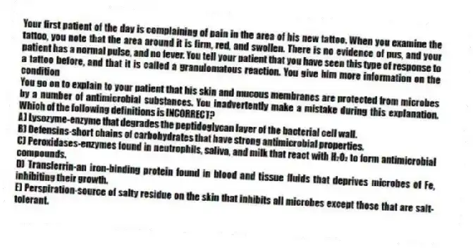 Your first patient of the day is complaining of pain in the area of his new tattoo. When you examine the tattoo, you note that the area around it is firm, red, and swollen. There is no evidence of pus, and your patient has a normal pulse, and no fever. You tell your patient that you have seen this type of response to a tattoo before, and that it is called a granulomatous reaction. You give him more information on the condition
-You go on to explain to your patient that his skin and mucous membranes are protected from microbes by a number of antimicrobial substances. You inadvertently make a mistake during this explanation. Which of the following definitions is INCORRECT?
A) Lysozyme-enzyme that degrades the peptidoglycan layer of the bacterial cell wall.
B) Defensins-short chains of carbohydrates that have strong antimicrobial properties.
C) Peroxidases-enzymes found in neutrophils, saliva, and milk that react with H₂O₂ to form antimicrobial compounds.
D) Transferrin-an iron-binding protein found in blood and tissue fluids that deprives microbes of Fe, inhibiting their growth.
E) Perspiration-source of salty residue on the skin that inhibits all microbes except those that are salt-tolerant.