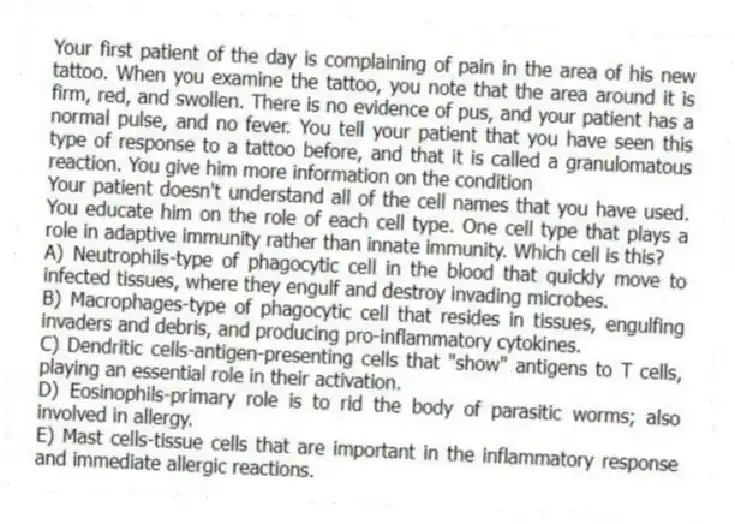 Your first patient of the day is complaining of pain in the area of his new tattoo. When you examine the tattoo, you note that the area around it is firm, red, and swollen. There is no evidence of pus, and your patient has a normal pulse, and no fever. You tell your patient that you have seen this type of response to a tattoo before, and that it is called a granulomatous reaction. You give him more information on the condition
-Your patient doesn't understand all of the cell names that you have used. You educate him on the role of each cell type. One cell type that plays a role in adaptive immunity rather than innate immunity. Which cell is this?
A) Neutrophils-type of phagocytic cell in the blood that quickly move to infected tissues, where they engulf and destroy invading microbes.
B) Macrophages-type of phagocytic cell that resides in tissues, engulfing invaders and debris, and producing pro-inflammatory cytokines.
C) Dendritic cells-antigen-presenting cells that "show" antigens to T cells, playing an essential role in their activation.
D) Eosinophils-primary role is to rid the body of parasitic worms; also involved in allergy.
E) Mast cells-tissue cells that are important in the inflammatory response and immediate allergic reactions.