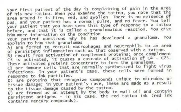 Your first patient of the day is complaining of pain in the area of his new tattoo. When you examine the tattoo, you note that the area around it is firm, red, and swollen. There is no evidence of pus, and your patient has a normal pulse, and no fever. You tell your patient that you have seen this type of response to a tattoo before, and that it is called a granulomatous reaction. You give him more information on the condition
-Your patient questions why he has developed a granuloma. You explain to him that granulomas
A) are formed to recruit macrophages and neutrophils to an area of persistent inflammation such as that observed with a tattoo.
B) result from activation of complement proteins; once complement C3 is activated, it causes a cascade of activation of C4 - C25. These activated proteins concentrate to form the granuloma.
C) are immune cells that are normally synthesized to fight virus infections. In your patient's case, these cells were formed in response to ink particles.
D) are proteins that recognize compounds unique to microbes or tissue damage; in your patient's case, these are made as a result to the tissue damage caused by the tattoo.
E) are formed as an attempt by the body to wall off and contain persistent antigens - in his case, the red tattoo ink (red ink contains mercury compounds).