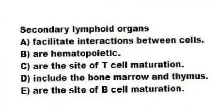 Secondary lymphoid organs
A) facilitate interactions between cells.
B) are hematopoietic.
C) are the site of T cell maturation.
D) include the bone marrow and thymus.
E) are the site of B cell maturation.