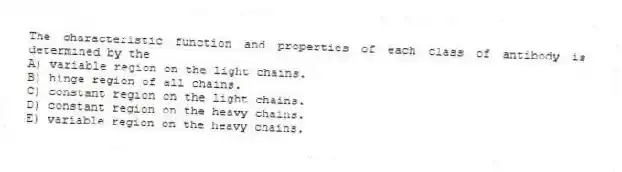 The characteristic function and properties of each class of antibody is determined by the
A) variable region on the light chains.
B) hinge region of all chains.
C) constant region on the light chains.
D) constant region on the heavy chains.
E) variable region on the heavy chains.