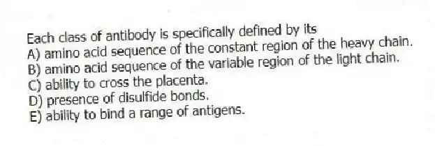 Each class of antibody is specifically defined by its
A) amino acid sequence of the constant region of the heavy chain.
B) amino acid sequence of the variable region of the light chain.
C) ability to cross the placenta.
D) presence of disulfide bonds.
E) ability to bind a range of antigens.