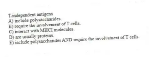 T-independent antigens
A) include polysaccharides.
B) require the involvement of T cells.
C) interact with MHCI molecules.
D) are usually proteins.
E) include polysaccharides AND require the involvement of T cells.
