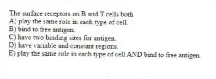 The surface receptors on B and T cells both
A) play the same role in each type of cell.
B) bind to free antigen.
C) have two binding sites for antigen.
D) have variable and constant regions.
E) play the same role in each type of cell AND bind to free antigen.