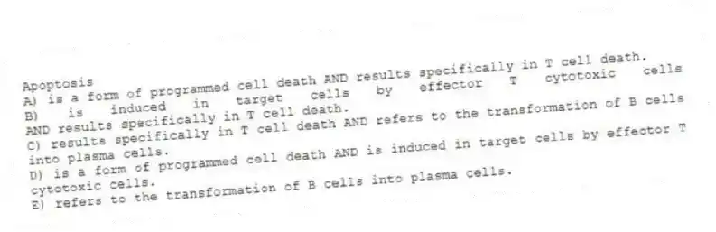 Apoptosis
A) is a form of programmed cell death AND results specifically in T cell death.
B) is induced in target cells by effector T cytotoxic cells AND results specifically in T cell death.
C) results specifically in T cell death AND refers to the transformation of B cells into plasma cells.
D) is a form of programmed cell death AND is induced in target cells by effector T cytotoxic cells.
E) refers to the transformation of B cells into plasma cells.