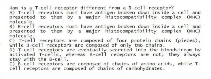 How is a T-cell receptor different from a B-cell receptor?
A) T-cell receptors must have antigen broken down inside a cell and presented to them by a major histocompatibility complex (MHC) molecule.
B) B-cell receptors must have antigen broken down inside a cell and presented to them by a major histocompatibility complex (MHC) molecule.
C) T-cell receptors are composed of four protein chains (pieces), while B-cell receptors are composed of only two chains.
D) T-cell receptors are eventually secreted into the bloodstream by activated T-cells, whereas B-cell receptors are not; they always stay with the B-cell.
E) B-cell receptors are composed of chains of amino acids, while T-cell receptors are composed of chains of carbohydrates.