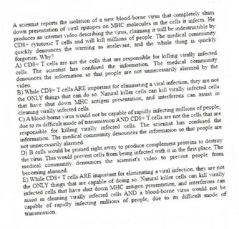 A scientist reports the isolation of a new blood-borne virus that completely shuts down presentation of viral epitopes on MHC molecules in the cells it infects. He produces an internet video describing the virus, claiming it will be indestructible by CD8+ cytotoxic T cells and will kill millions of people. The medical community quickly denounces the warning as irrelevant, and the whole thing is quickly forgotten. Why?
A) CD8+ T cells are not the cells that are responsible for killing virally infected cells. The scientist has confused the information. The medical community denounces the information so that people are not unnecessarily alarmed by the video.
B) While CD8+ T cells ARE important for eliminating a viral infection, they are not the ONLY things that can do so. Natural killer cells can kill virally infected cells that have shut down MHC antigen presentation, and interferons can assist in cleaning virally infected cells.
C) A blood-borne virus would not be capable of rapidly infecting millions of people, due to its difficult mode of transmission AND CD8+ T cells are not the cells that are responsible for killing virally infected cells. The scientist has confused the information. The medical community denounces the information so that people are not unnecessarily alarmed.
D) B cells would be primed right away to produce complement proteins to destroy the virus. This would prevent cells from being infected with it in the first place. The medical community denounces the scientist's video to prevent people from becoming alarmed.
E) While CD8+ T cells ARE important for eliminating a viral infection, they are not the ONLY things that are capable of doing so. Natural killer cells can kill virally infected cells that have shut down MHC antigen presentation, and interferons can assist in cleaning virally infected cells AND a blood-borne virus would not be capable of rapidly infecting millions of people, due to its difficult mode of transmission.