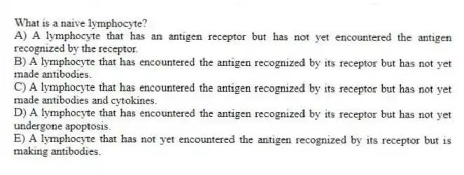What is a naive lymphocyte?
A) A lymphocyte that has an antigen receptor but has not yet encountered the antigen recognized by the receptor.
B) A lymphocyte that has encountered the antigen recognized by its receptor but has not yet made antibodies.
C) A lymphocyte that has encountered the antigen recognized by its receptor but has not yet made antibodies and cytokines.
D) A lymphocyte that has encountered the antigen recognized by its receptor but has not yet undergone apoptosis.
E) A lymphocyte that has not yet encountered the antigen recognized by its receptor but is making antibodies.