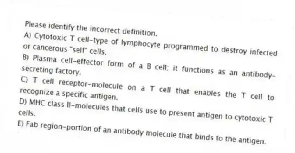 Please identify the incorrect definition.
A) Cytotoxic T cell-type of lymphocyte programmed to destroy infected or cancerous "self" cells.
B) Plasma cell-effector form of a B cell; it functions as an antibody-secreting factory.
C) T cell receptor-molecule on a T cell that enables the T cell to recognize a specific antigen.
D) MHC class II-molecules that cells use to present antigen to cytotoxic T cells.
E) Fab region-portion of an antibody molecule that binds to the antigen.