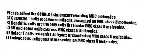 Please select the CORRECT statement regarding MHC molecules.
A) Cytotoxic T cells recognize antigens presented on MHC class II molecules.
B) Dendritic cells are the only cells that make MHC class II molecules.
C) All nucleated cells express MHC class II molecules.
D) Helper T cells recognize antigens presented on MHC class II molecules.
E) Endogenous antigens are presented on MHC class II molecules.