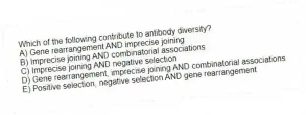 Which of the following contribute to antibody diversity?
A) Gene rearrangement AND imprecise joining
B) Imprecise joining AND combinatorial associations
C) Imprecise joining AND negative selection
D) Gene rearrangement, imprecise joining AND combinatorial associations
E) Positive selection, negative selection AND gene rearrangement