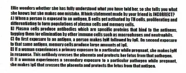 Ellie wonders whether she has fully understood what you have told her, so she tells you what she knows but she makes one mistake. Which statement made by your friend is INCORRECT?
A) When a person is exposed to an antigen, B cells get activated by TH cells, proliferating and differentiating to form populations of plasma cells and memory cells.
B) Plasma cells produce antibodies which are specific proteins that bind to the antigens, tagging them for elimination by other immune cells such as macrophages and neutrophils.
C) On first exposure to an antigen, a person makes IgM followed by IgG. On second exposure to that same antigen, memory cells produce large amounts of IgG.
D) If a woman experiences a primary exposure to a particular while pregnant, she makes IgM in response. This antibody crosses the placenta and protects her fetus from that pathogen.
E) If a woman experiences a secondary exposure to a particular pathogen while pregnant, she makes IgG that crosses the placenta and protects the fetus from that antigen.
