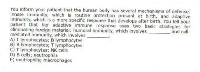 You inform your patient that the human body has several mechanisms of defense: innate immunity, which is routine protection present at birth, and adaptive immunity, which is a more specific response that develops after birth. You tell your patient that her adaptive immune response uses two basic strategies for eliminating foreign material: humoral immunity, which involves ________ and cell-mediated immunity, which involves ________.
A) T lymphocytes; B lymphocytes
B) B lymphocytes; T lymphocytes
C) T lymphocytes; NK cells
D) B cells; neutrophils
E) neutrophils; macrophages