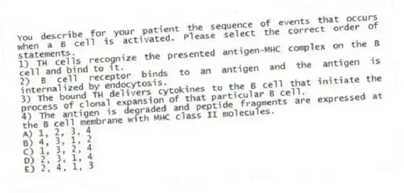 You describe for your patient the sequence of events that occurs when a B cell is activated. Please select the correct order of statements.
1) TH cells recognize the presented antigen-MHC complex on the B cell and bind to it.
2) B cell receptor binds to an antigen and the antigen is internalized by endocytosis.
3) The bound TH delivers cytokines to the B cell that initiate the process of clonal expansion of that particular B cell.
4) The antigen is degraded and peptide fragments are expressed at the B cell membrane with MHC class II molecules.
A) 1, 2, 3, 4
B) 4, 3, 1, 2
C) 1, 3, 2, 4
D) 2, 3, 1, 4
E) 2, 4, 1, 3