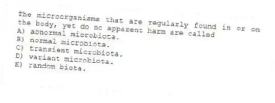 The microorganisms that are regularly found in or on the body, yet do no apparent harm are called
A) abnormal microbiota.
B) normal microbiota.
C) transient microbiota.
D) variant microbiota.
E) random biota.