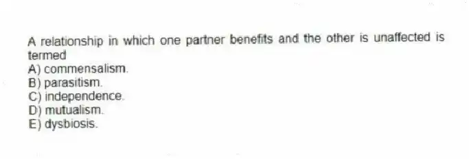 A relationship in which one partner benefits and the other is unaffected is termed
A) commensalism.
B) parasitism.
C) independence.
D) mutualism.
E) dysbiosis.