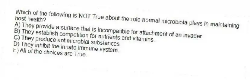 Which of the following is NOT True about the role normal microbiota plays in maintaining host health?
A) They provide a surface that is incompatible for attachment of an invader.
B) They establish competition for nutrients and vitamins.
C) They produce antimicrobial substances.
D) They inhibit the innate immune system.
E) All of the choices are True.