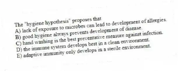 The "hygiene hypothesis" proposes that
A) lack of exposure to microbes can lead to development of allergies.
B) good hygiene always prevents development of disease.
C) hand washing is the best preventative measure against infection.
D) the immune system develops best in a clean environment.
E) adaptive immunity only develops in a sterile environment.