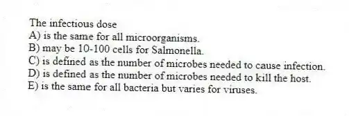 The infectious dose
A) is the same for all microorganisms.
B) may be 10-100 cells for Salmonella.
C) is defined as the number of microbes needed to cause infection.
D) is defined as the number of microbes needed to kill the host.
E) is the same for all bacteria but varies for viruses.