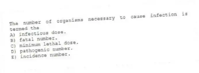 The number of organisms necessary to cause infection is termed the
A) infectious dose.
B) fatal number.
C) minimum lethal dose.
D) pathogenic number.
E) incidence number.
